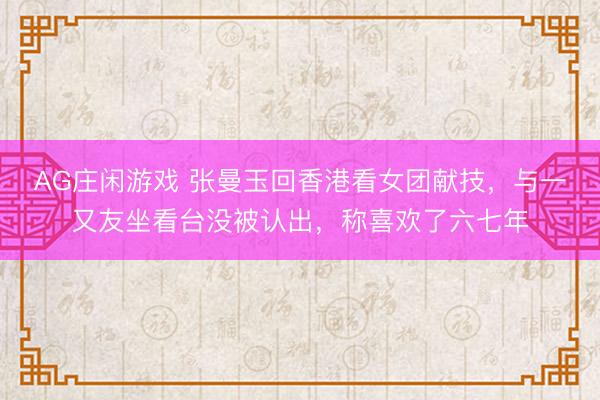 AG庄闲游戏 张曼玉回香港看女团献技,与一又友坐看台没被认出,称喜欢了六七年