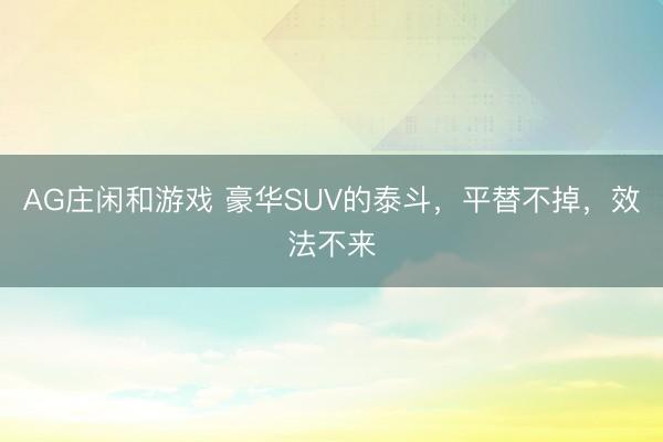 AG庄闲和游戏 豪华SUV的泰斗，平替不掉，效法不来