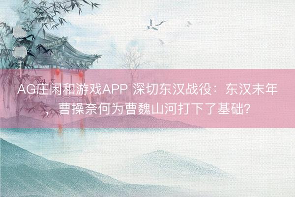 AG庄闲和游戏APP 深切东汉战役:东汉末年,曹操奈何为曹魏山河打下了基础?