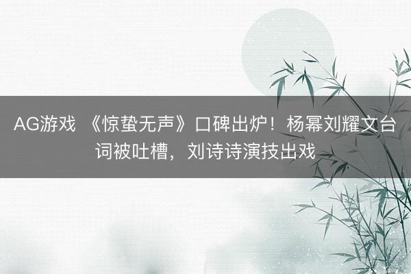 AG游戏 《惊蛰无声》口碑出炉！杨幂刘耀文台词被吐槽，刘诗诗演技出戏