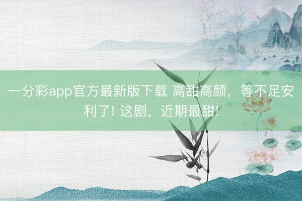一分彩app官方最新版下载 高甜高颜，等不足安利了! 这剧，近期最甜!