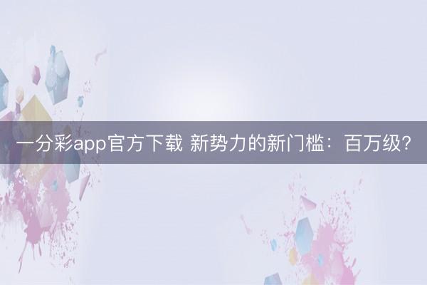 一分彩app官方下载 新势力的新门槛：百万级?