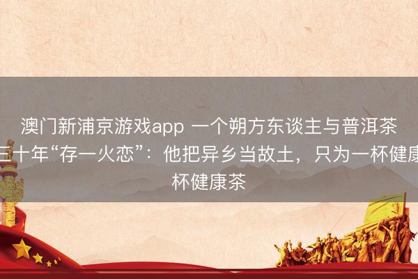 澳门新浦京游戏app 一个朔方东谈主与普洱茶的三十年“存一火恋”：他把异乡当故土，只为一杯健康茶