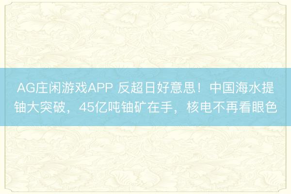 AG庄闲游戏APP 反超日好意思!中国海水提铀大突破,45亿吨铀矿在手,核电不再看眼色