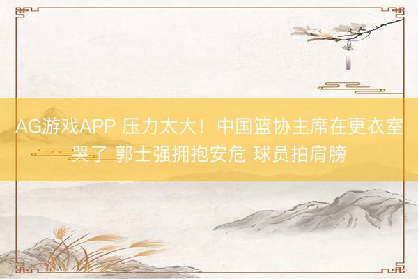 AG游戏APP 压力太大!中国篮协主席在更衣室哭了 郭士强拥抱安危 球员拍肩膀