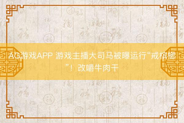 AG游戏APP 游戏主播大司马被曝运行“戒槟榔”!改嚼牛肉干