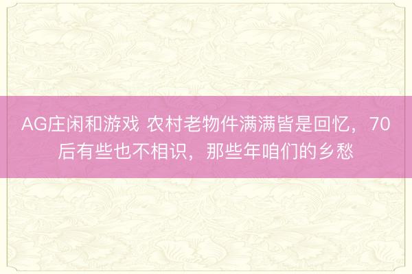 AG庄闲和游戏 农村老物件满满皆是回忆，70后有些也不相识，那些年咱们的乡愁