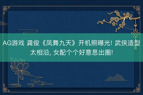 AG游戏 龚俊《凤舞九天》开机照曝光! 武侠造型太相沿， 女配个个好意思出圈!